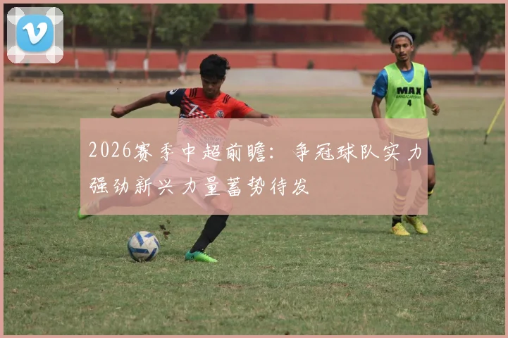 2026赛季中超前瞻:争冠球队实力强劲新兴力量蓄势待发