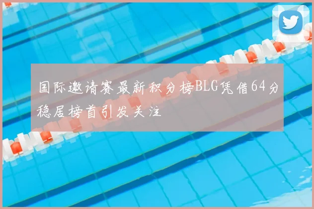 国际邀请赛最新积分榜BLG凭借64分稳居榜首引发关注