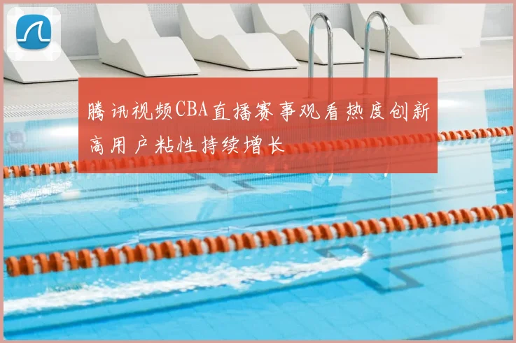 腾讯视频CBA直播赛事观看热度创新高用户粘性持续增长
