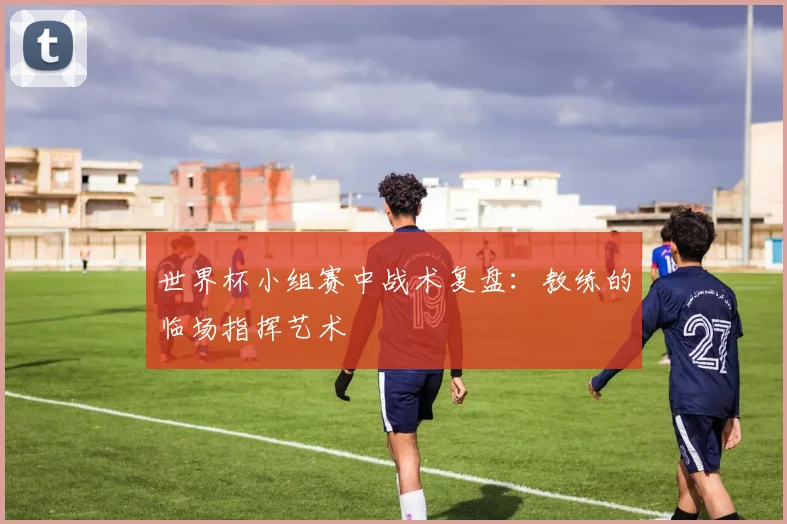 世界杯小组赛中战术复盘：教练的临场指挥艺术
