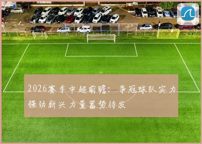 2026赛季中超前瞻:争冠球队实力强劲新兴力量蓄势待发
