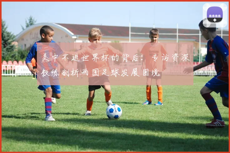 美中不进世界杯的背后：专访资深教练剖析两国足球发展困境