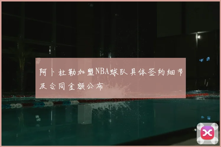 阿卜杜勒加盟NBA球队具体签约细节及合同金额公布