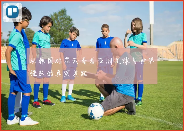 从韩国对墨西哥看亚洲足球与世界强队的真实差距