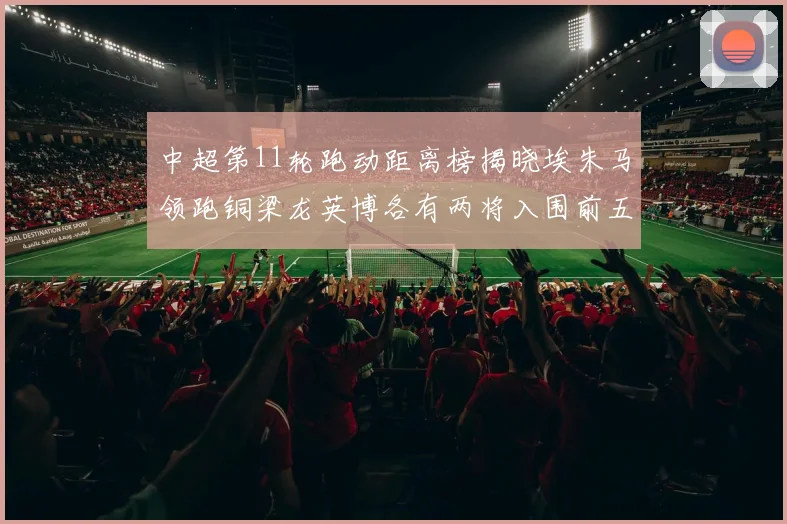 中超第11轮跑动距离榜揭晓埃朱马领跑铜梁龙英博各有两将入围前五