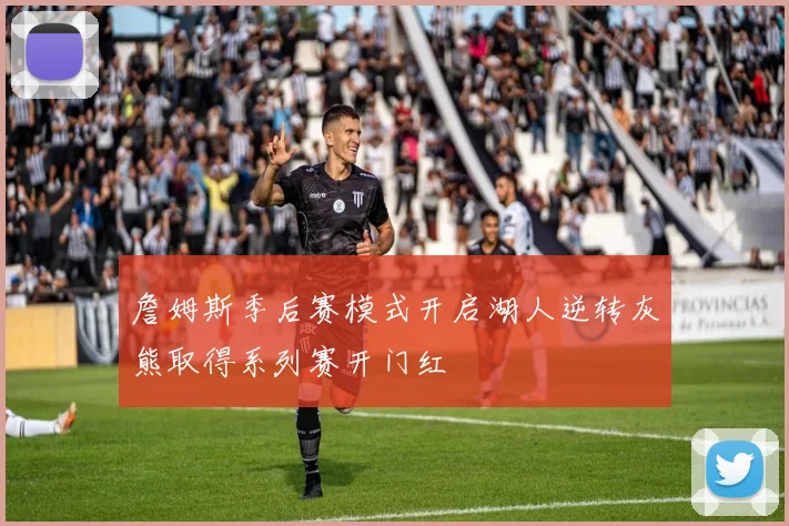 詹姆斯季后赛模式开启湖人逆转灰熊取得系列赛开门红