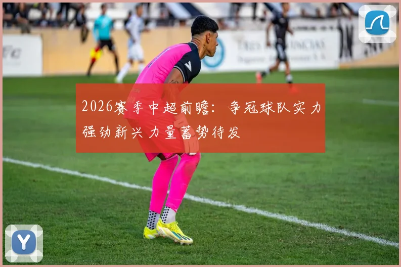 2026赛季中超前瞻:争冠球队实力强劲新兴力量蓄势待发