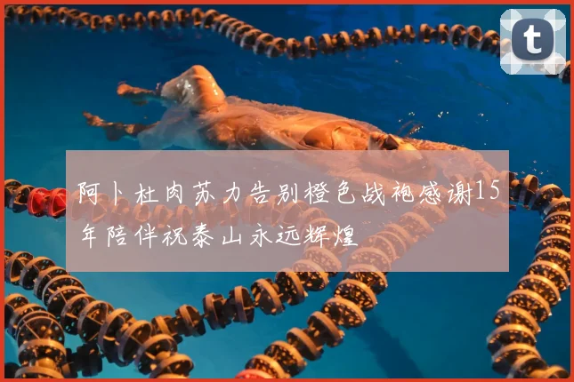 阿卜杜肉苏力告别橙色战袍感谢15年陪伴祝泰山永远辉煌