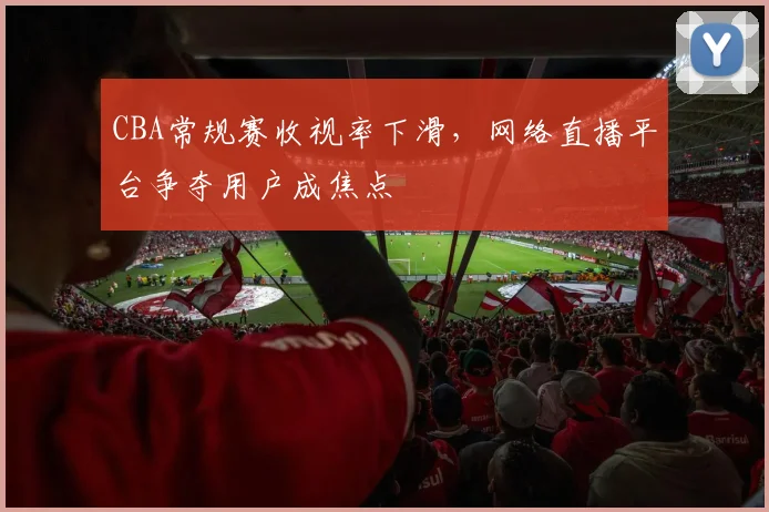 CBA常规赛收视率下滑，网络直播平台争夺用户成焦点