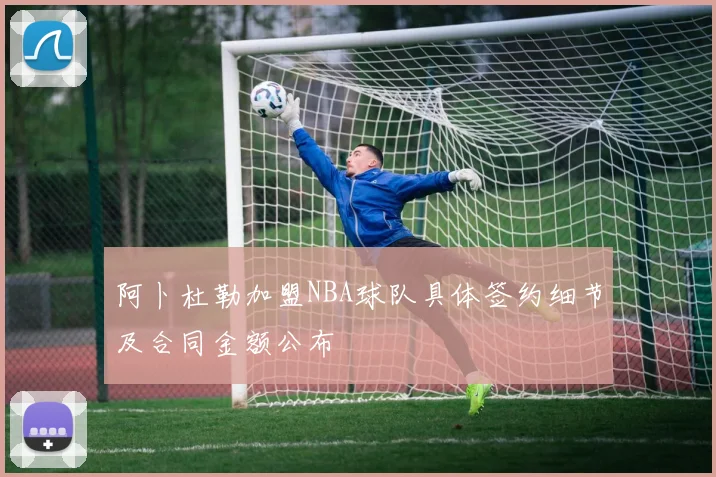 阿卜杜勒加盟NBA球队具体签约细节及合同金额公布