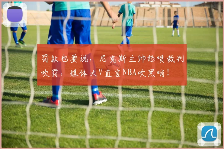 罚款也要说，尼克斯主帅怒喷裁判吹罚，媒体大V直言NBA吹黑哨！