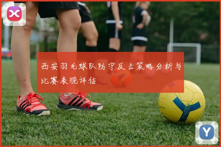 西安羽毛球队防守反击策略分析与比赛表现评估