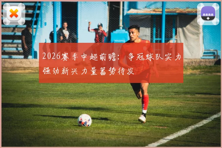 2026赛季中超前瞻：争冠球队实力强劲新兴力量蓄势待发