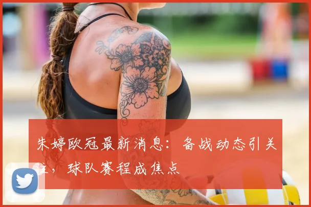 朱婷欧冠最新消息：备战动态引关注，球队赛程成焦点