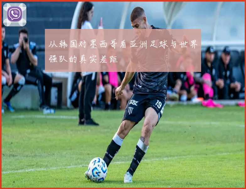 从韩国对墨西哥看亚洲足球与世界强队的真实差距