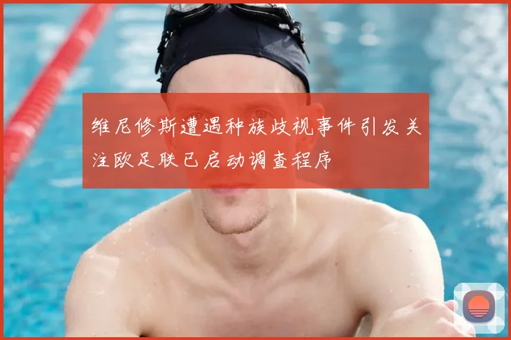 维尼修斯遭遇种族歧视事件引发关注欧足联已启动调查程序