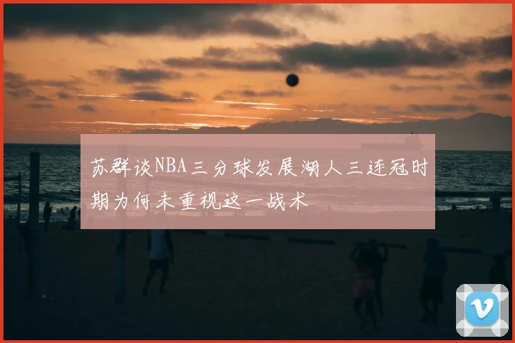 苏群谈NBA三分球发展湖人三连冠时期为何未重视这一战术