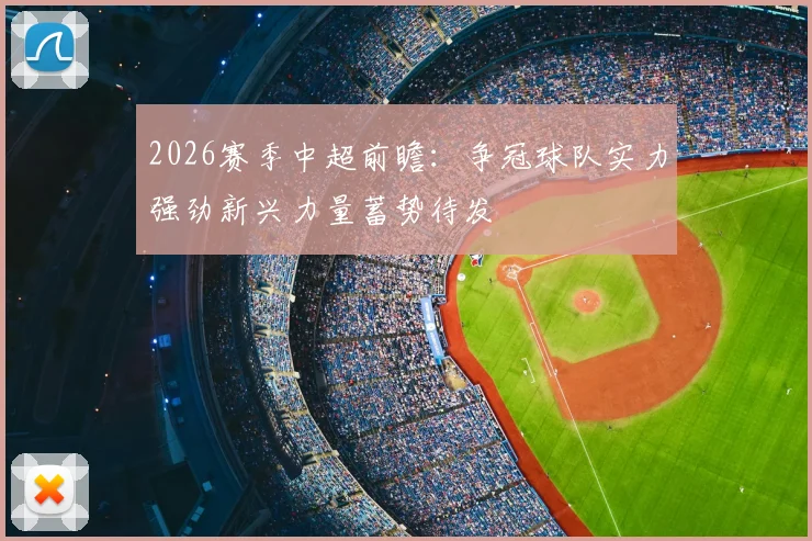 2026赛季中超前瞻:争冠球队实力强劲新兴力量蓄势待发