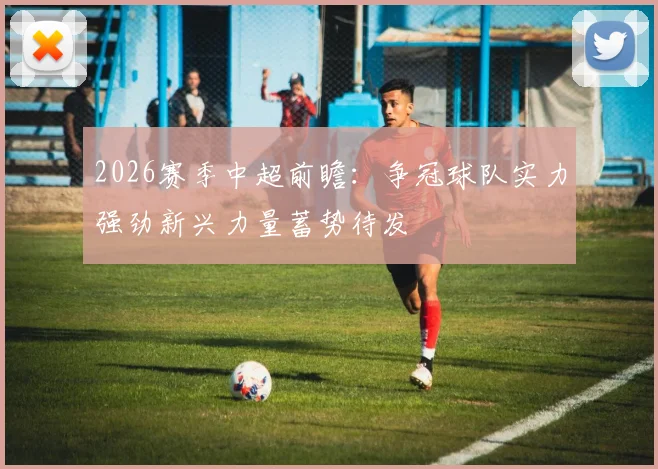 2026赛季中超前瞻:争冠球队实力强劲新兴力量蓄势待发