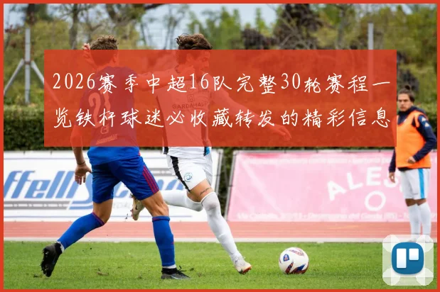 2026赛季中超16队完整30轮赛程一览铁杆球迷必收藏转发的精彩信息