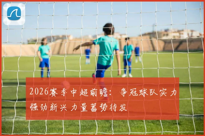 2026赛季中超前瞻：争冠球队实力强劲新兴力量蓄势待发