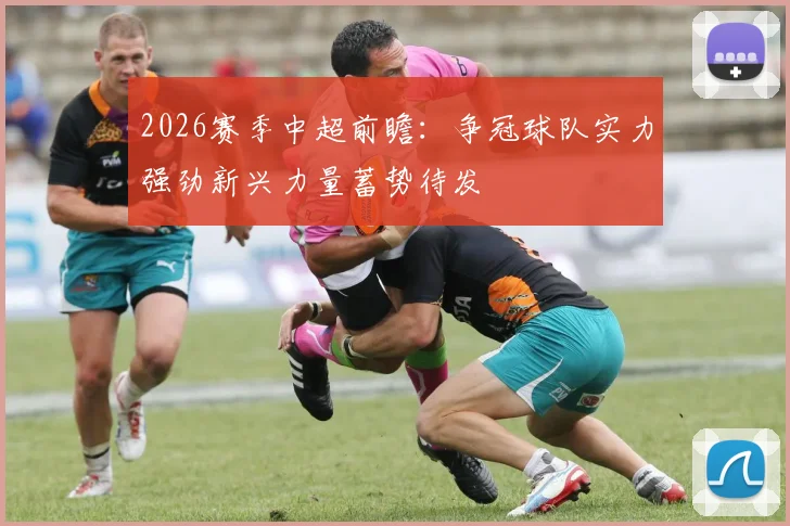 2026赛季中超前瞻：争冠球队实力强劲新兴力量蓄势待发