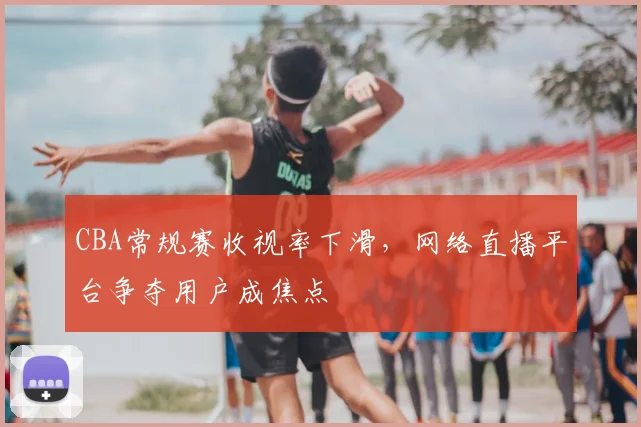 CBA常规赛收视率下滑，网络直播平台争夺用户成焦点