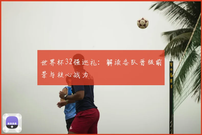 世界杯32强巡礼：解读各队晋级前景与核心战力