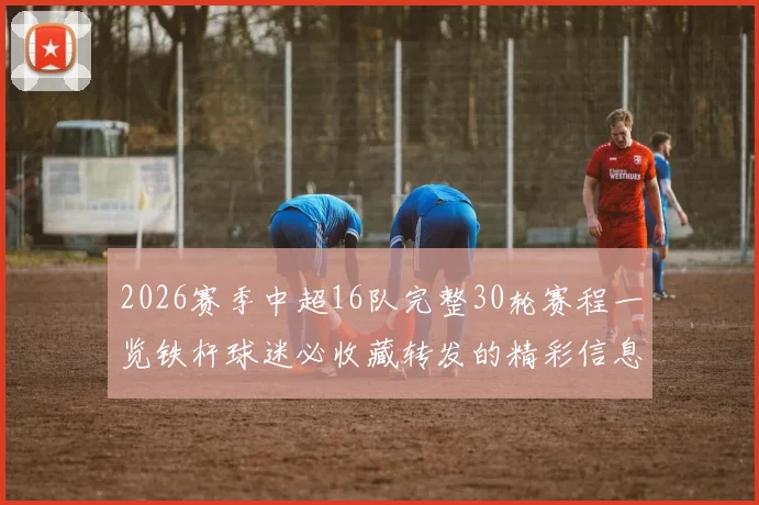 2026赛季中超16队完整30轮赛程一览铁杆球迷必收藏转发的精彩信息
