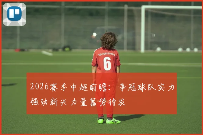 2026赛季中超前瞻：争冠球队实力强劲新兴力量蓄势待发