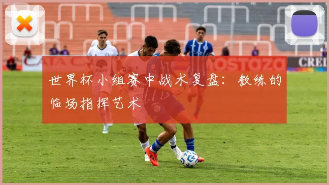 世界杯小组赛中战术复盘：教练的临场指挥艺术