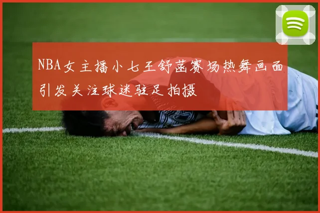 NBA女主播小七王舒菡赛场热舞画面引发关注球迷驻足拍摄