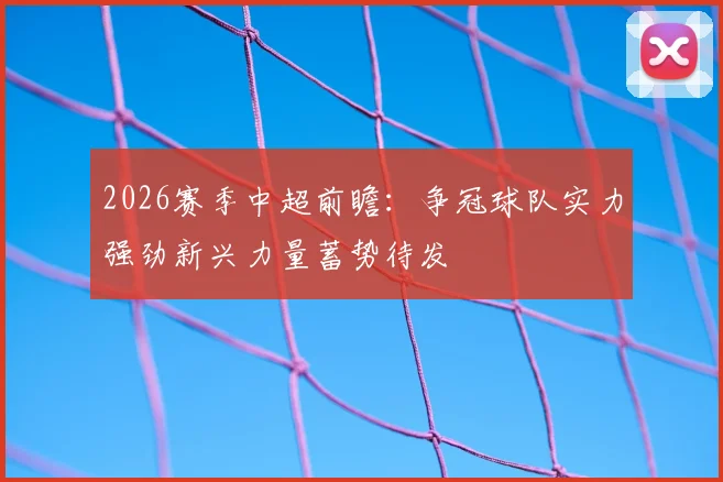 2026赛季中超前瞻：争冠球队实力强劲新兴力量蓄势待发