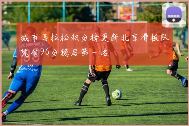 城市马拉松积分榜更新北京滑板队凭借96分稳居第一名