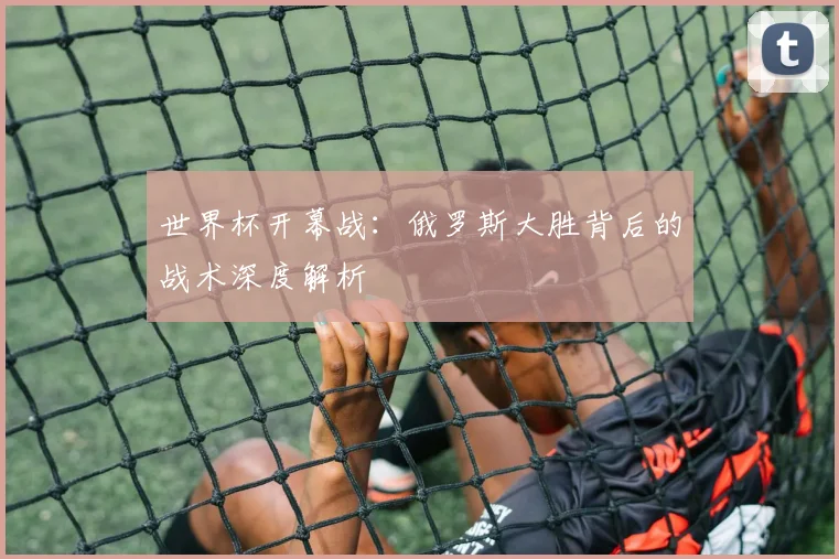 世界杯开幕战：俄罗斯大胜背后的战术深度解析