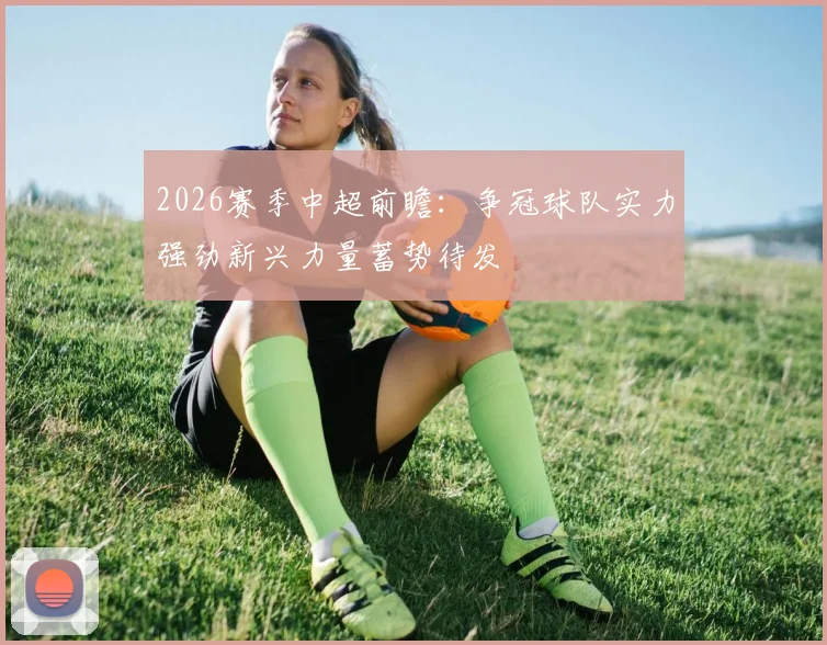 2026赛季中超前瞻：争冠球队实力强劲新兴力量蓄势待发